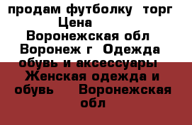 продам футболку. торг › Цена ­ 200 - Воронежская обл., Воронеж г. Одежда, обувь и аксессуары » Женская одежда и обувь   . Воронежская обл.